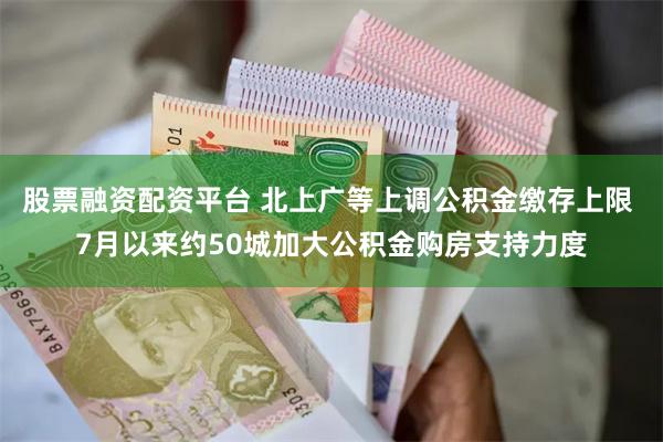 股票融资配资平台 北上广等上调公积金缴存上限 7月以来约50城加大公积金购房支持力度