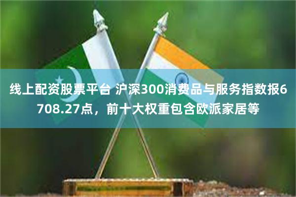 线上配资股票平台 沪深300消费品与服务指数报6708.27点，前十大权重包含欧派家居等