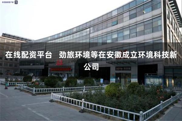 在线配资平台   劲旅环境等在安徽成立环境科技新公司