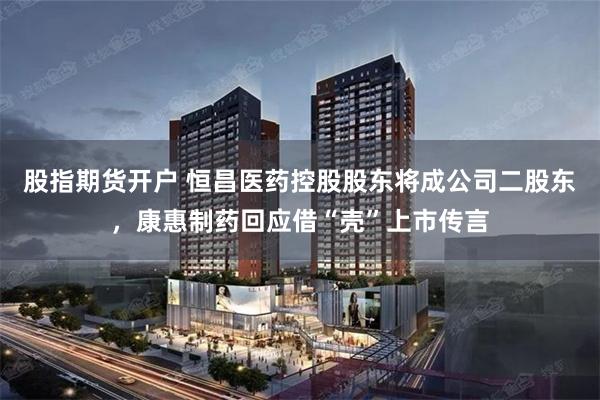 股指期货开户 恒昌医药控股股东将成公司二股东，康惠制药回应借“壳”上市传言
