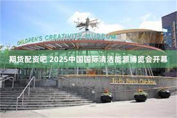期货配资吧 2025中国国际清洁能源博览会开幕