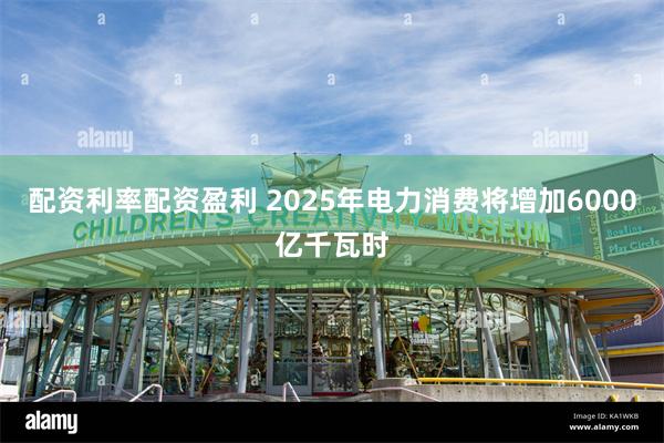 配资利率配资盈利 2025年电力消费将增加6000亿千瓦时