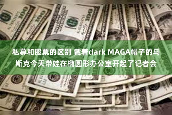 私募和股票的区别 戴着dark MAGA帽子的马斯克今天带娃在椭圆形办公室开起了记者会