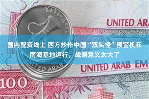 国内配资线上 西方炒作中国“双头怪”预警机在南海基地运行，战略意义太大了