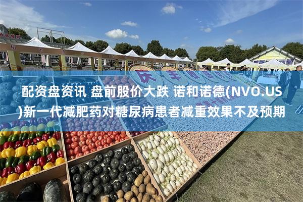 配资盘资讯 盘前股价大跌 诺和诺德(NVO.US)新一代减肥药对糖尿病患者减重效果不及预期