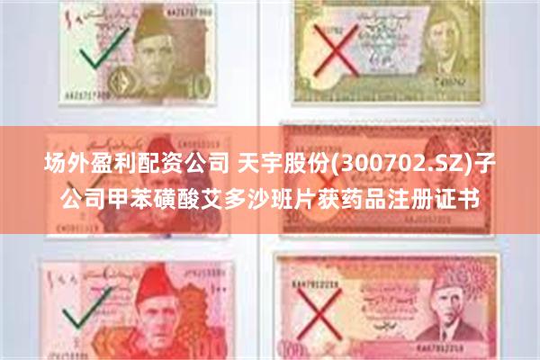 场外盈利配资公司 天宇股份(300702.SZ)子公司甲苯磺酸艾多沙班片获药品注册证书