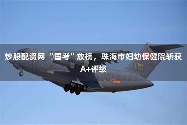 炒股配资网 “国考”放榜，珠海市妇幼保健院斩获A+评级
