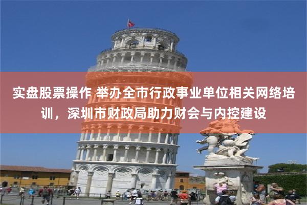 实盘股票操作 举办全市行政事业单位相关网络培训，深圳市财政局助力财会与内控建设