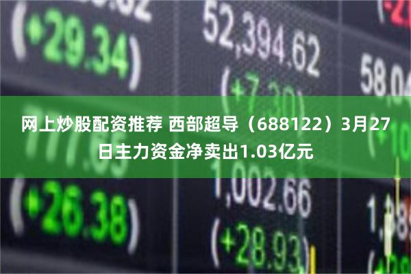 网上炒股配资推荐 西部超导（688122）3月27日主力资金净卖出1.03亿元