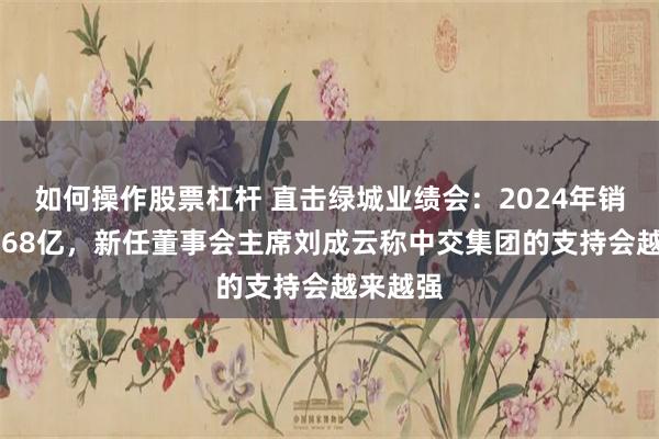 如何操作股票杠杆 直击绿城业绩会：2024年销售额2768亿，新任董事会主席刘成云称中交集团的支持会越来越强