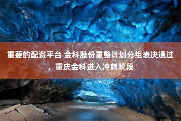 重要的配资平台 金科股份重整计划分组表决通过，重庆金科进入冲刺阶段