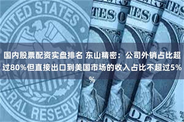 国内股票配资实盘排名 东山精密：公司外销占比超过80%但直接出口到美国市场的收入占比不超过5%