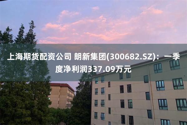 上海期货配资公司 朗新集团(300682.SZ)：一季度净利润337.09万元