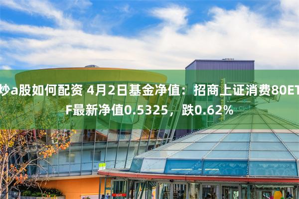 炒a股如何配资 4月2日基金净值：招商上证消费80ETF最新净值0.5325，跌0.62%