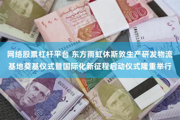 网络股票杠杆平台 东方雨虹休斯敦生产研发物流基地奠基仪式暨国际化新征程启动仪式隆重举行