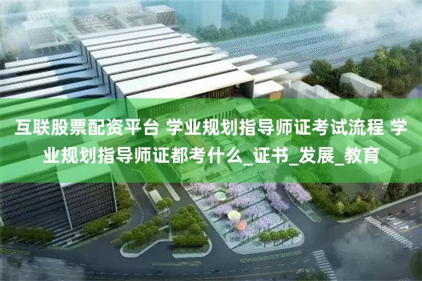 互联股票配资平台 学业规划指导师证考试流程 学业规划指导师证都考什么_证书_发展_教育