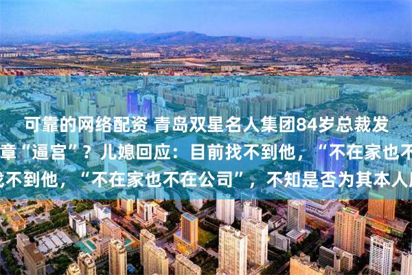 可靠的网络配资 青岛双星名人集团84岁总裁发文称遭儿子儿媳等抢公章“逼宫”？儿媳回应：目前找不到他，“不在家也不在公司”，不知是否为其本人所发
