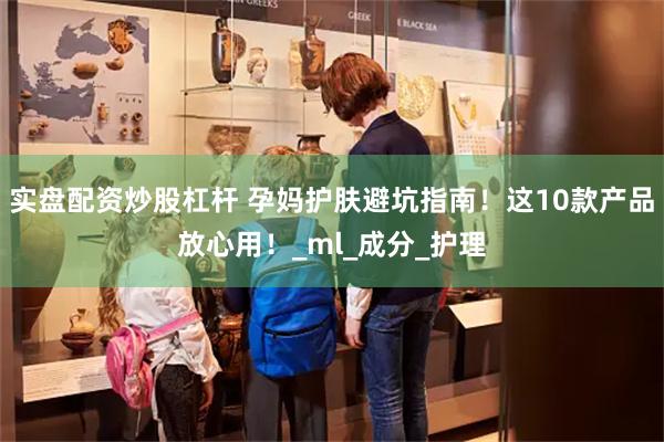 实盘配资炒股杠杆 孕妈护肤避坑指南！这10款产品放心用！_ml_成分_护理