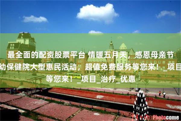 最全面的配资股票平台 情暖五月天，感恩母亲节丨河北省妇幼保健院大型惠民活动，超值免费服务等您来！_项目_治疗_优惠