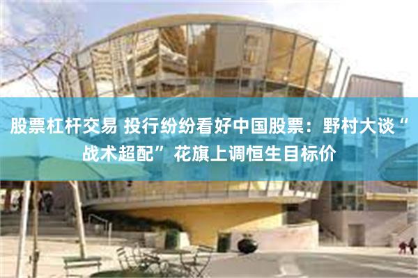 股票杠杆交易 投行纷纷看好中国股票：野村大谈“战术超配” 花旗上调恒生目标价
