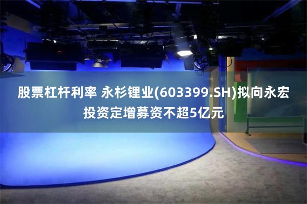 股票杠杆利率 永杉锂业(603399.SH)拟向永宏投资定增募资不超5亿元
