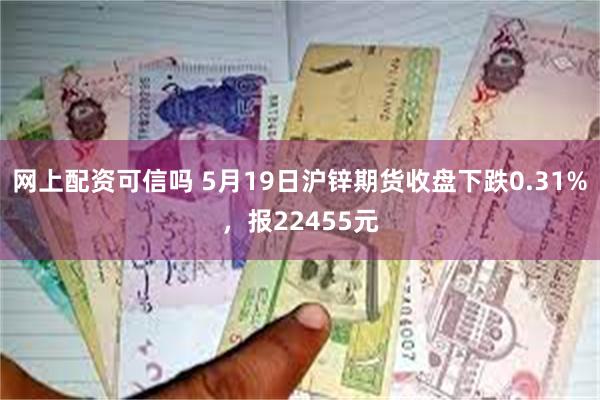 网上配资可信吗 5月19日沪锌期货收盘下跌0.31%，报22455元