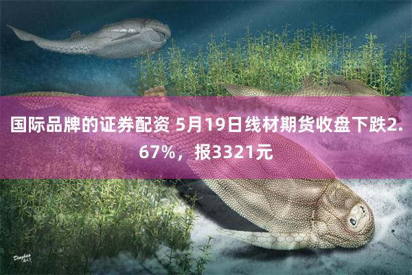 国际品牌的证券配资 5月19日线材期货收盘下跌2.67%，报3321元
