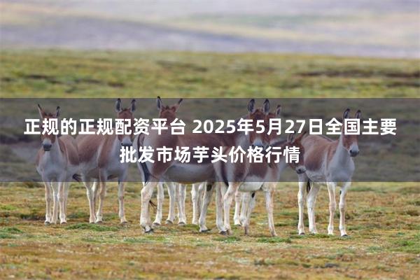 正规的正规配资平台 2025年5月27日全国主要批发市场芋头价格行情
