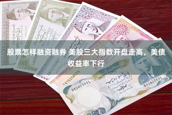 股票怎样融资融券 美股三大指数开盘走高，美债收益率下行