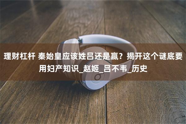 理财杠杆 秦始皇应该姓吕还是嬴？揭开这个谜底要用妇产知识_赵姬_吕不韦_历史
