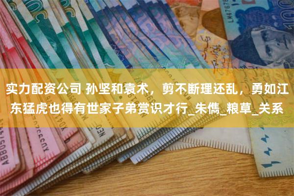 实力配资公司 孙坚和袁术，剪不断理还乱，勇如江东猛虎也得有世家子弟赏识才行_朱儁_粮草_关系