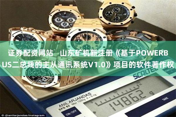 证券配资网站   山东矿机新注册《基于POWERBUS二总线的主从通讯系统V1.0》项目的软件著作权