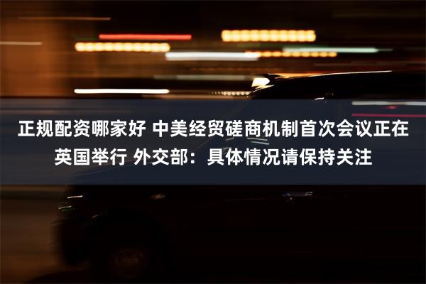 正规配资哪家好 中美经贸磋商机制首次会议正在英国举行 外交部：具体情况请保持关注