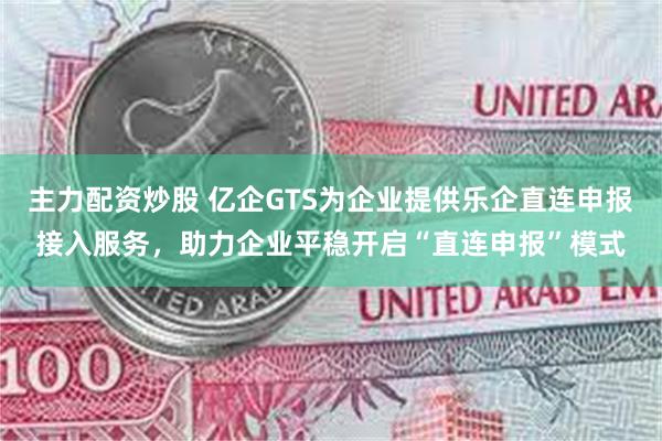 主力配资炒股 亿企GTS为企业提供乐企直连申报接入服务，助力企业平稳开启“直连申报”模式