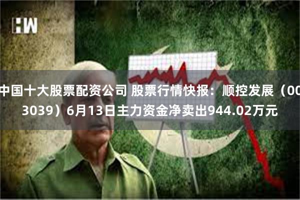 中国十大股票配资公司 股票行情快报：顺控发展（003039）6月13日主力资金净卖出944.02万元