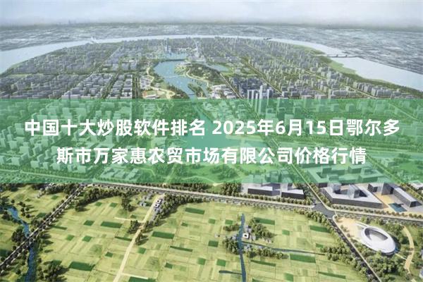 中国十大炒股软件排名 2025年6月15日鄂尔多斯市万家惠农贸市场有限公司价格行情