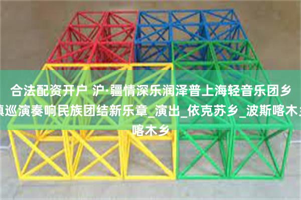 合法配资开户 沪·疆情深乐润泽普上海轻音乐团乡镇巡演奏响民族团结新乐章_演出_依克苏乡_波斯喀木乡