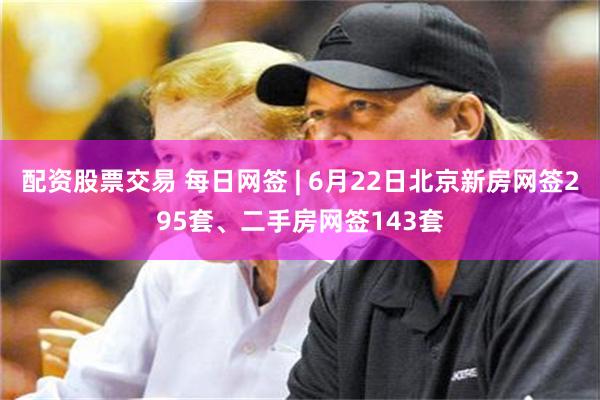 配资股票交易 每日网签 | 6月22日北京新房网签295套、二手房网签143套