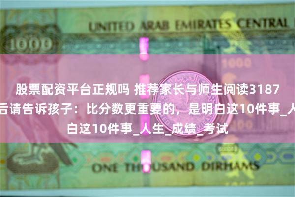 股票配资平台正规吗 推荐家长与师生阅读3187：高考放榜之后请告诉孩子：比分数更重要的，是明白这10件事_人生_成绩_考试