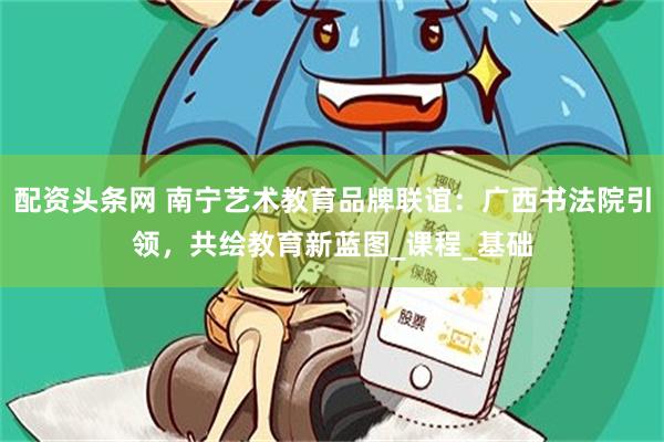 配资头条网 南宁艺术教育品牌联谊：广西书法院引领，共绘教育新蓝图_课程_基础