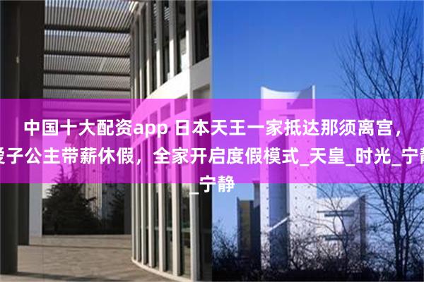 中国十大配资app 日本天王一家抵达那须离宫，爱子公主带薪休假，全家开启度假模式_天皇_时光_宁静