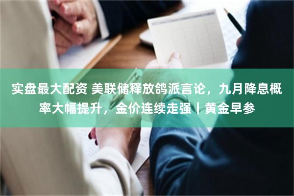 实盘最大配资 美联储释放鸽派言论，九月降息概率大幅提升，金价连续走强丨黄金早参