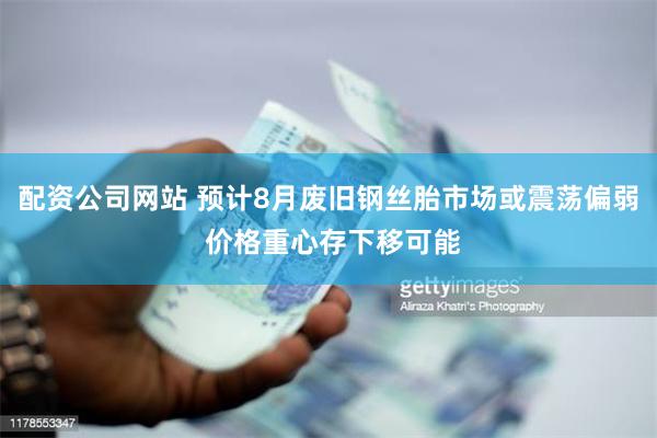 配资公司网站 预计8月废旧钢丝胎市场或震荡偏弱 价格重心存下移可能
