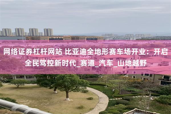 网络证券杠杆网站 比亚迪全地形赛车场开业：开启全民驾控新时代_赛道_汽车_山地越野