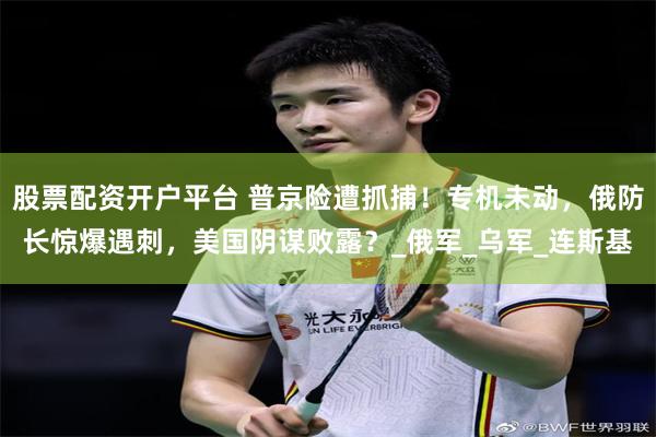 股票配资开户平台 普京险遭抓捕！专机未动，俄防长惊爆遇刺，美国阴谋败露？_俄军_乌军_连斯基