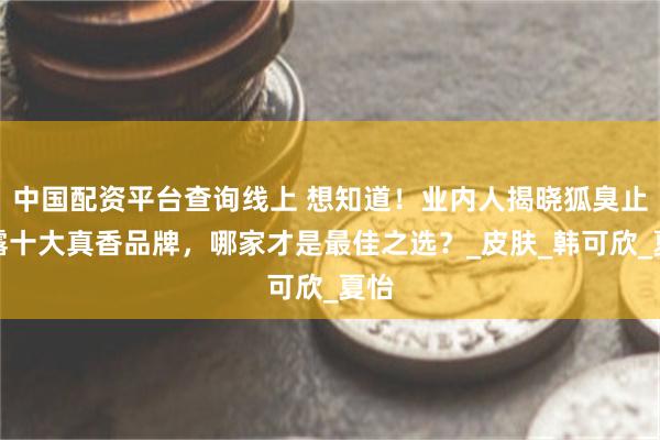 中国配资平台查询线上 想知道！业内人揭晓狐臭止汗露十大真香品牌，哪家才是最佳之选？_皮肤_韩可欣_夏怡