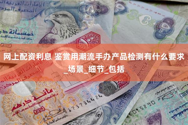 网上配资利息 鉴赏用潮流手办产品检测有什么要求_场景_细节_包括