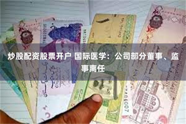 炒股配资股票开户 国际医学：公司部分董事、监事离任