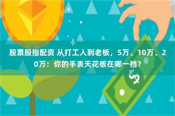 股票股指配资 从打工人到老板，5万、10万、20万：你的手表天花板在哪一档？