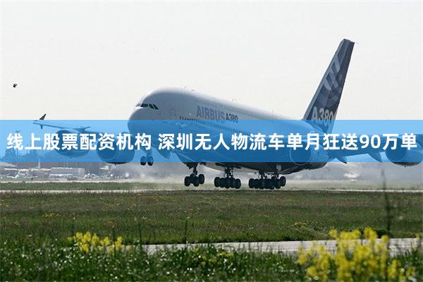 线上股票配资机构 深圳无人物流车单月狂送90万单